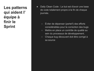 Les patterns
qui aident l’
équipe à
finir le
Sprint
● Daily Clean Code : Le but est d'avoir une base
de code totalement propre à la fin de chaque
journée.
○ Éviter de dépenser (perte!!) des efforts
considérables pour la correction des bugs
○ Mettre en place un contrôle de qualité au
sein du processus de développement.
○ Chaque bug découvert doit être corrigé à
sa source
 