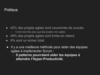 Préface
● 42% des projets agiles sont couronnés de succès.
○ C’est trois fois plus que les projets non agiles
● 49% des projets agiles sont livrés en retard.
● 9% sont un échec total
● Il y a une meilleure méthode pour aider des équipes
agiles à implémenter Scrum :
○ 9 patterns pourraient aider les équipes à
atteindre l’Hyper-Productivité.
 