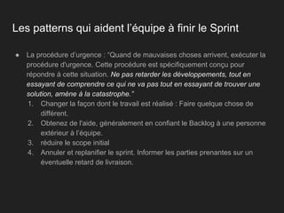 Les patterns qui aident l’équipe à finir le Sprint
● La procédure d’urgence : “Quand de mauvaises choses arrivent, exécuter la
procédure d'urgence. Cette procédure est spécifiquement conçu pour
répondre à cette situation. Ne pas retarder les développements, tout en
essayant de comprendre ce qui ne va pas tout en essayant de trouver une
solution, amène à la catastrophe.”
1. Changer la façon dont le travail est réalisé : Faire quelque chose de
différent.
2. Obtenez de l'aide, généralement en confiant le Backlog à une personne
extérieur à l’équipe.
3. réduire le scope initial
4. Annuler et replanifier le sprint. Informer les parties prenantes sur un
éventuelle retard de livraison.
 