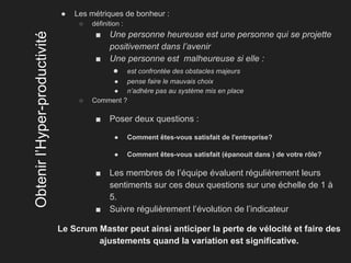 Obtenirl’Hyper-productivité
● Les métriques de bonheur :
○ définition :
■ Une personne heureuse est une personne qui se projette
positivement dans l’avenir
■ Une personne est malheureuse si elle :
● est confrontée des obstacles majeurs
● pense faire le mauvais choix
● n’adhère pas au système mis en place
○ Comment ?
■ Poser deux questions :
● Comment êtes-vous satisfait de l'entreprise?
● Comment êtes-vous satisfait (épanouit dans ) de votre rôle?
■ Les membres de l’équipe évaluent régulièrement leurs
sentiments sur ces deux questions sur une échelle de 1 à
5.
■ Suivre régulièrement l’évolution de l’indicateur
Le Scrum Master peut ainsi anticiper la perte de vélocité et faire des
ajustements quand la variation est significative.
 
