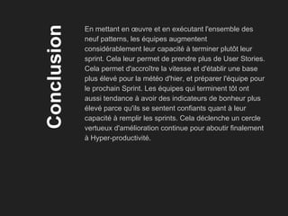 Conclusion
En mettant en œuvre et en exécutant l'ensemble des
neuf patterns, les équipes augmentent
considérablement leur capacité à terminer plutôt leur
sprint. Cela leur permet de prendre plus de User Stories.
Cela permet d'accroître la vitesse et d'établir une base
plus élevé pour la météo d'hier, et préparer l'équipe pour
le prochain Sprint. Les équipes qui terminent tôt ont
aussi tendance à avoir des indicateurs de bonheur plus
élevé parce qu'ils se sentent confiants quant à leur
capacité à remplir les sprints. Cela déclenche un cercle
vertueux d'amélioration continue pour aboutir finalement
à Hyper-productivité.
 