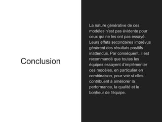 Conclusion
La nature générative de ces
modèles n'est pas évidente pour
ceux qui ne les ont pas essayé.
Leurs effets secondaires imprévus
génèrent des résultats positifs
inattendus. Par conséquent, il est
recommandé que toutes les
équipes essayent d’implémenter
ces modèles, en particulier en
combinaison, pour voir si elles
contribuent à améliorer la
performance, la qualité et le
bonheur de l'équipe.
 