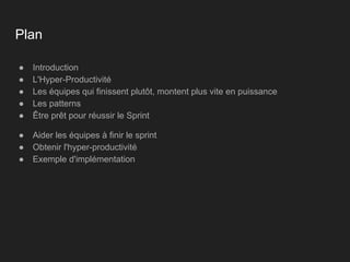 Plan
● Introduction
● L'Hyper-Productivité
● Les équipes qui finissent plutôt, montent plus vite en puissance
● Les patterns
● Être prêt pour réussir le Sprint
● Aider les équipes à finir le sprint
● Obtenir l'hyper-productivité
● Exemple d'implémentation
 