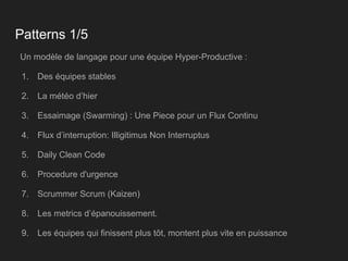 Patterns 1/5
Un modèle de langage pour une équipe Hyper-Productive :
1. Des équipes stables
2. La météo d’hier
3. Essaimage (Swarming) : Une Piece pour un Flux Continu
4. Flux d’interruption: Illigitimus Non Interruptus
5. Daily Clean Code
6. Procedure d'urgence
7. Scrummer Scrum (Kaizen)
8. Les metrics d’épanouissement.
9. Les équipes qui finissent plus tôt, montent plus vite en puissance
 