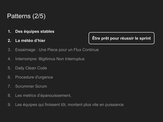 Patterns (2/5)
1. Des équipes stables
2. La météo d’hier
3. Essaimage : Une Piece pour un Flux Continue
4. Interrompre: Illigitimus Non Interruptus
5. Daily Clean Code
6. Procedure d'urgence
7. Scrummer Scrum
8. Les metrics d’épanouissement.
9. Les équipes qui finissent tôt, montent plus vite en puissance
Être prêt pour réussir le sprint
 