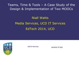 Seírbhísí TF UCD
UCD IT Services
Teams, Time & Tools – A Case Study of the
Design & Implementation of Two MOOCs
Niall Watts
Media Services, UCD IT Services
EdTech 2014, UCD
 