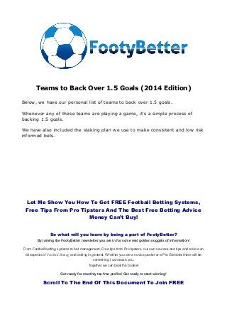 Teams to Back Over 1.5 Goals (2014 Edition)
Below, we have our personal list of teams to back over 1.5 goals.
Whenever any of these teams are playing a game, it's a simple process of
backing 1.5 goals.
We have also included the staking plan we use to make consistent and low risk
informed bets.
Let Me Show You How To Get FREE Football Betting Systems,
Free Tips From Pro Tipsters And The Best Free Betting Advice
Money Can’t Buy!
So what will you learn by being a part of FootyBetter?
By joining the FootyBetter newsletter you are in for some real golden nuggets of information!
From Football betting systems to bet management, Free tips from Pro tipsters, our own sources and tips and advice on
all aspects of Football Betting and betting in general. Whether you are a novice punter or a Pro Gambler there will be
something I can teach you.
Together we can beat the bookie!
Get ready for monthly tax free profits! Get ready to start winning!
Scroll To The End Of This Document To Join FREE
 