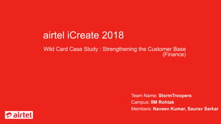 airtel iCreate 2018
Wild Card Case Study : Strengthening the Customer Base
(Finance)
Team Name: StormTroopers
Campus: IIM Rohtak
Members: Naveen Kumar, Saurav Sarkar
 