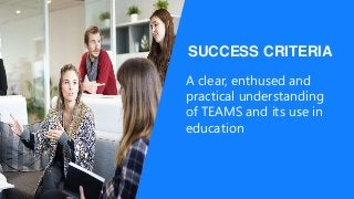 SUCCESS CRITERIA
A clear, enthused and
practical understanding
of TEAMS and its use in
education
 