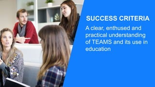 SUCCESS CRITERIA
A clear, enthused and
practical understanding
of TEAMS and its use in
education
 
