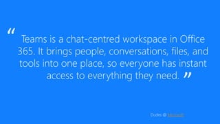 Teams is a chat-centred workspace in Office
365. It brings people, conversations, files, and
tools into one place, so everyone has instant
access to everything they need.
”
“
Dudes @ Microsoft
 