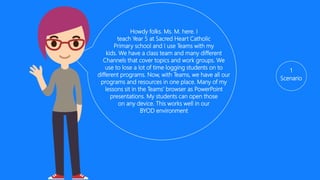 1
Scenario
Howdy folks. Ms. G here. I
teach Year 5 at Sacred Heart Catholic
Primary school and I use Teams with my
kids. We have a class team and many different
Channels that cover topics and work groups. We
use to lose a lot of time logging students on to
different programs. Now, with Teams, we have all our
programs and resources in one place. Many of my
lessons sit in the Teams’ browser as PowerPoint
presentations or OneNotes. My students can open
those on any device. This works well in our
BYOD environment as we all get the same
experience irrespective of device.
 