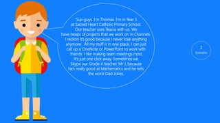 ‘Sup guys. I’m Jamie. I’m in Year 5
at Sacred Heart Catholic Primary School.
Our teacher uses Teams with us. We
have heaps of projects that we work on in Channels.
I reckon it’s good because I never lose anything
anymore. All my stuff is in one place. I can just
call up a OneNote or PowerPoint to work with
friends. I like making team meetings most.
It’s just one click away. Sometimes we
Skype our Grade 4 teacher. Mr J, because
he’s really good at Maths and he tells
the worst Dad Jokes. Teams is just easier
Than looking for everything
2
 