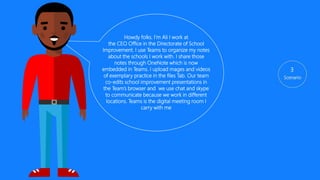 3
Howdy folks. I’m Ali. I work at
the CEO Office in the Directorate of School
Improvement. I use Teams to organize my notes
about the schools I work with. I share those
notes through OneNote which is now
embedded in Teams. I upload mages and videos
of exemplary practice in the files Tab. Our team
co-edits school improvement presentations in
the Team’s browser and we use chat and skype
to communicate because we work in different
locations. Teams is the digital meeting room I
carry in my backpack and pocket.
 