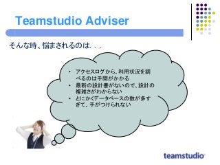Teamstudio Adviser
そんな時、悩まされるのは．．．
• アクセスログから、利用状況を調
べるのは手間がかかる
• 最新の設計書がないので、設計の
複雑さがわからない
• とにかくデータベースの数が多す
ぎて、手がつけられない
 