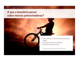 O	
  que	
  o	
  brasileiro	
  pensa	
  	
  
sobre	
  marcas	
  patrocinadoras?	
  




                                          63%	
  consideram	
  as	
  marcas	
  patrocinadoras	
  de	
  status	
  
                                              elevado	
  
                                          57%	
  acham	
  que	
  são	
  mais	
  respeitadas	
  
                                          52%	
  acham	
  que	
  são	
  mais	
  sérias	
  


                                        	
  	
  	
  	
  	
  	
  FONTE:	
  Ins&tuo	
  de	
  Pesquisa	
  Interscience	
  /	
  Meio	
  &	
  Mensagem	
  
 