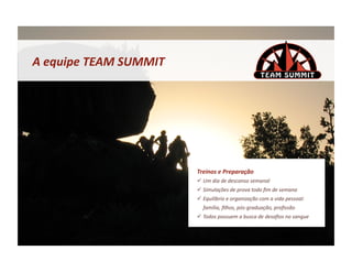 A	
  equipe	
  TEAM	
  SUMMIT	
  




                                    Treinos	
  e	
  Preparação	
  
                                      Um	
  dia	
  de	
  descanso	
  semanal	
  
                                      Simulações	
  de	
  prova	
  todo	
  ﬁm	
  de	
  semana	
  
                                      Equilíbrio	
  e	
  organização	
  com	
  a	
  vida	
  pessoal:	
  
                                       família,	
  ﬁlhos,	
  pós-­‐graduação,	
  proﬁssão	
  
                                      Todos	
  possuem	
  a	
  busca	
  de	
  desaﬁos	
  no	
  sangue	
  
 