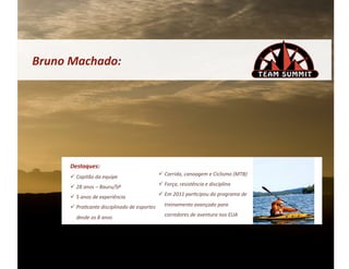 Bruno	
  Machado:	
  




        Destaques:	
  
          Capitão	
  da	
  equipe	
                           Corrida,	
  canoagem	
  e	
  Ciclismo	
  (MTB)	
  

          28	
  anos	
  –	
  Bauru/SP	
                       Força,	
  resistência	
  e	
  disciplina	
  
                                                               Em	
  2011	
  par&cipou	
  do	
  programa	
  de	
  
          5	
  anos	
  de	
  experiência	
  
          Pra&cante	
  disciplinado	
  de	
  esportes	
        treinamento	
  avançado	
  para	
  

           desde	
  os	
  8	
  anos	
                           corredores	
  de	
  aventura	
  nos	
  EUA	
  
 
