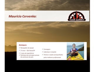 Maurício	
  Cervenka:	
  




        Destaques:	
  
          Navegador	
  da	
  equipe	
  
                                                           Canoagem	
  
          27	
  anos	
  –	
  São	
  Paulo/SP	
  
                                                           Liderança	
  e	
  empa&a	
  
          5	
  anos	
  de	
  experiência	
  
          Par&cipa	
  das	
  principais	
  provas	
       Treinos	
  e	
  saúde	
  acompanhados	
  
           de	
  aventuras	
  do	
  país	
                  pelos	
  melhores	
  proﬁssionais	
  
 