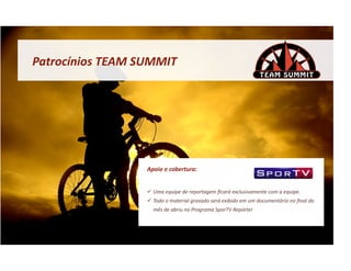 Patrocínios	
  TEAM	
  SUMMIT	
  




                         Apoio	
  e	
  cobertura:	
  


                           Uma	
  equipe	
  de	
  reportagem	
  ﬁcará	
  exclusivamente	
  com	
  a	
  equipe.	
  	
  
                           Todo	
  o	
  material	
  gravado	
  será	
  exibido	
  em	
  um	
  documentário	
  no	
  ﬁnal	
  do	
  
                            mês	
  de	
  abriu	
  no	
  Programa	
  SporTV	
  Repórter	
  
 