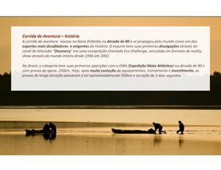 Corrida	
  de	
  Aventura	
  –	
  história	
  	
  
A	
  corrida	
  de	
  aventura	
  	
  nasceu	
  na	
  Nova	
  Zelândia	
  na	
  década	
  de	
  80	
  e	
  se	
  propagou	
  pelo	
  mundo	
  como	
  um	
  dos	
  
esportes	
  mais	
  desaﬁadores	
  	
  e	
  exigentes	
  da	
  história.	
  O	
  esporte	
  teve	
  suas	
  primeiras	
  divulgações	
  através	
  do	
  
canal	
  de	
  televisão	
  “Discovery”	
  em	
  uma	
  compe&ção	
  chamada	
  Eco	
  Challenge,	
  veiculada	
  em	
  formato	
  de	
  reality	
  
show	
  através	
  do	
  mundo	
  inteiro	
  desde	
  1994	
  até	
  2002.	
  

No	
  Brasil,	
  a	
  categoria	
  teve	
  suas	
  primeiras	
  aparições	
  com	
  o	
  EMA	
  (Expedição	
  Mata	
  AtlânFca)	
  na	
  década	
  de	
  90	
  e	
  
com	
  provas	
  de	
  aprox.	
  250km.	
  Hoje,	
  após	
  muita	
  evolução	
  de	
  equipamentos,	
  treinamento	
  e	
  invesFmento,	
  as	
  
provas	
  de	
  longa	
  duração	
  passaram	
  a	
  ter	
  aproximadamente	
  500km	
  e	
  duração	
  de	
  5	
  dias	
  seguidos.	
  
 