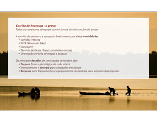 Corrida	
  de	
  Aventura	
  -­‐	
  a	
  prova	
  
Todos	
  os	
  corredores	
  da	
  equipe	
  correm	
  juntos	
  do	
  início	
  ao	
  ﬁm	
  da	
  prova.	
  

A	
  corrida	
  de	
  aventura	
  é	
  composta	
  basicamente	
  por	
  cinco	
  modalidades:	
  
      Corrida/Trekking	
  
      MTB	
  (Mountain	
  Bike)	
  
      Canoagem	
  
      Técnicas	
  Ver&cais	
  (Rapel,	
  escalada	
  e	
  outros)	
  
      Orientação	
  através	
  de	
  mapas	
  e	
  bússola	
  

Os	
  principais	
  desaﬁos	
  de	
  uma	
  equipe	
  vencedora	
  são:	
  
   Preparo	
  csico	
  e	
  psicológico	
  de	
  cada	
  atleta	
  
   Entrosamento	
  e	
  sinergia	
  para	
  o	
  trabalho	
  em	
  equipe	
  	
  
   Recursos	
  para	
  treinamentos	
  e	
  equipamentos	
  necessários	
  para	
  um	
  bom	
  desempenho	
  
 