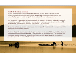 Corrida	
  de	
  Aventura	
  –	
  mercado	
  	
  
Em	
  uma	
  prova	
  de	
  longa	
  duração	
  movimenta-­‐se	
  milhões	
  de	
  reais,	
  desde	
  custo	
  para	
  equipes,	
  
infraestrutura,	
  patrocínios,	
  mídias	
  e	
  veículos	
  de	
  comunicação	
  envolvidos	
  e	
  impacto	
  direto	
  nas	
  
economias	
  locais,	
  como	
  hotéis,	
  serviço	
  de	
  alimentação	
  e	
  inﬂuência	
  sobre	
  o	
  consumo.	
  

Uma	
  prova	
  como	
  o	
  EcomoFon	
  recebe	
  em	
  média	
  160	
  par&cipantes,	
  50	
  equipes,	
  70	
  marcas	
  entre	
  apoio	
  
e	
  patrocínio,	
  rádios,	
  Tv’s	
  e	
  sites	
  voltados	
  a	
  esportes	
  fazem	
  a	
  cobertura	
  espontânea,	
  mais	
  de	
  1	
  milhão	
  
de	
  pessoas	
  são	
  a&ngidas	
  entre	
  familiares,	
  comunidades	
  e	
  fãs	
  do	
  esporte.	
  

Os	
  esportes	
  outdoor	
  apresentam	
  hoje	
  uma	
  das	
  maiores	
  taxas	
  de	
  crescimento	
  de	
  mercado	
  consumidor	
  
entre	
  todas	
  modalidades	
  de	
  esportes.	
  

Devido	
  ao	
  alto	
  custo	
  de	
  entrada	
  através	
  de	
  equipamentos	
  para	
  cinco	
  modalidades,	
  o	
  público	
  alvo	
  deste	
  
esporte	
  é	
  predominantemente	
  a	
  Classe	
  A,	
  o	
  que	
  representa	
  um	
  excelente	
  público	
  a	
  ser	
  explorado	
  pela	
  
maioria	
  das	
  marcas.	
  Não	
  apenas	
  pelo	
  poder	
  aquisi&vo,	
  mas	
  pelo	
  capital	
  social	
  que	
  oferece	
  como	
  
formador	
  de	
  opinião	
  em	
  suas	
  redes	
  de	
  contato.	
  
 