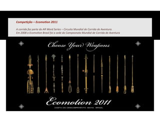 CompeFção	
  –	
  EcomoFon	
  2011	
  

A	
  corrida	
  faz	
  parte	
  do	
  AR	
  Word	
  Series	
  –	
  Circuito	
  Mundial	
  de	
  Corrida	
  de	
  Aventura.	
  	
  
Em	
  2008	
  o	
  Ecomo&on	
  Brasil	
  foi	
  a	
  sede	
  do	
  Campeonato	
  Mundial	
  de	
  Corrida	
  de	
  Aventura	
  
 