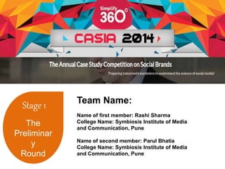 Stage 1 
The 
Preliminar 
y 
Round 
Team Name: 
Name of first member: Rashi Sharma 
College Name: Symbiosis Institute of Media 
and Communication, Pune 
Name of second member: Parul Bhatia 
College Name: Symbiosis Institute of Media 
and Communication, Pune 
 