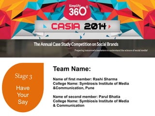Stage 3 
Have 
Your 
Say 
Team Name: 
Name of first member: Rashi Sharma 
College Name: Symbiosis Institute of Media 
&Communication, Pune 
Name of second member: Parul Bhatia 
College Name: Symbiosis Institute of Media 
& Communication 
 