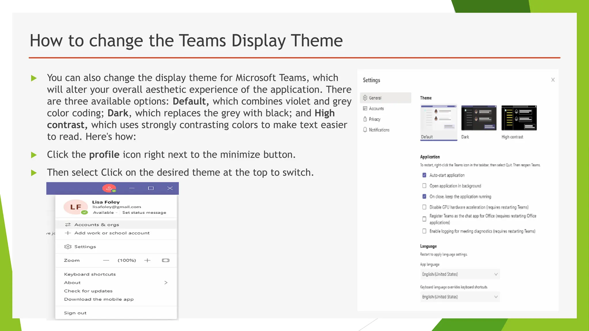 How to change the Teams Display Theme
 You can also change the display theme for Microsoft Teams, which
will alter your overall aesthetic experience of the application. There
are three available options: Default, which combines violet and grey
color coding; Dark, which replaces the grey with black; and High
contrast, which uses strongly contrasting colors to make text easier
to read. Here's how:
 Click the profile icon right next to the minimize button.
 Then select Click on the desired theme at the top to switch.
 