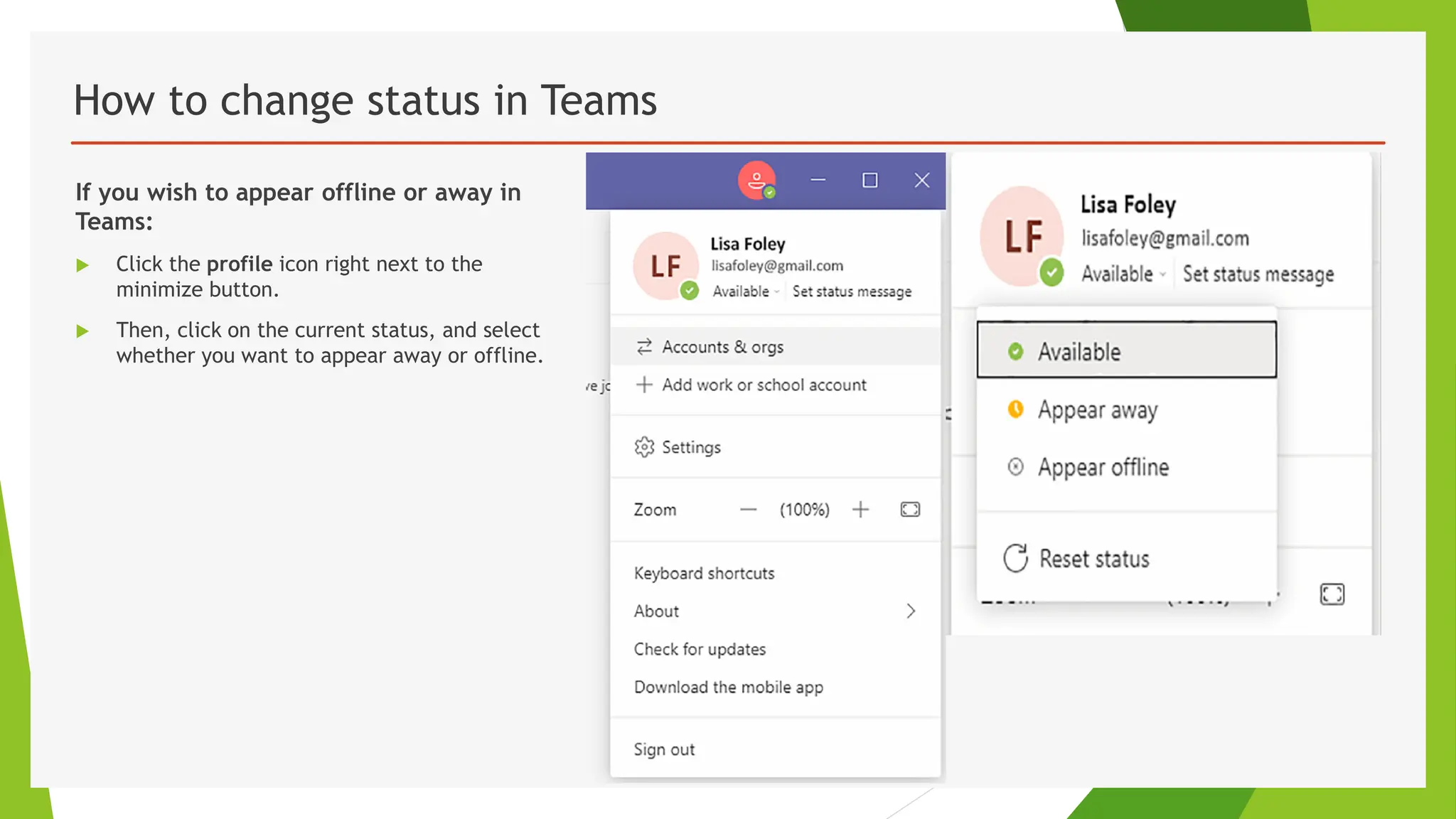 How to change status in Teams
If you wish to appear offline or away in
Teams:
 Click the profile icon right next to the
minimize button.
 Then, click on the current status, and select
whether you want to appear away or offline.
 