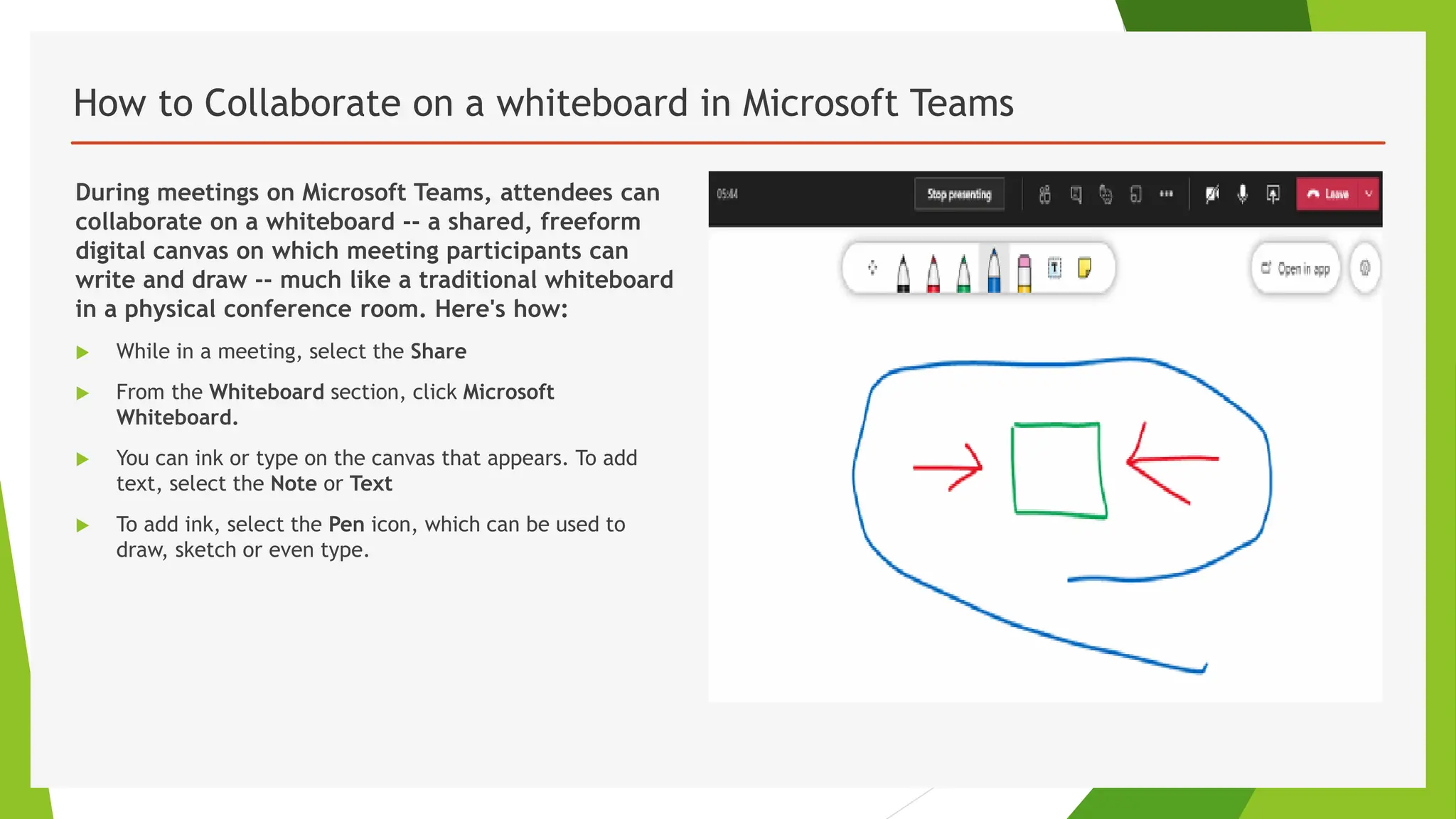 How to Collaborate on a whiteboard in Microsoft Teams
During meetings on Microsoft Teams, attendees can
collaborate on a whiteboard -- a shared, freeform
digital canvas on which meeting participants can
write and draw -- much like a traditional whiteboard
in a physical conference room. Here's how:
 While in a meeting, select the Share
 From the Whiteboard section, click Microsoft
Whiteboard.
 You can ink or type on the canvas that appears. To add
text, select the Note or Text
 To add ink, select the Pen icon, which can be used to
draw, sketch or even type.
 