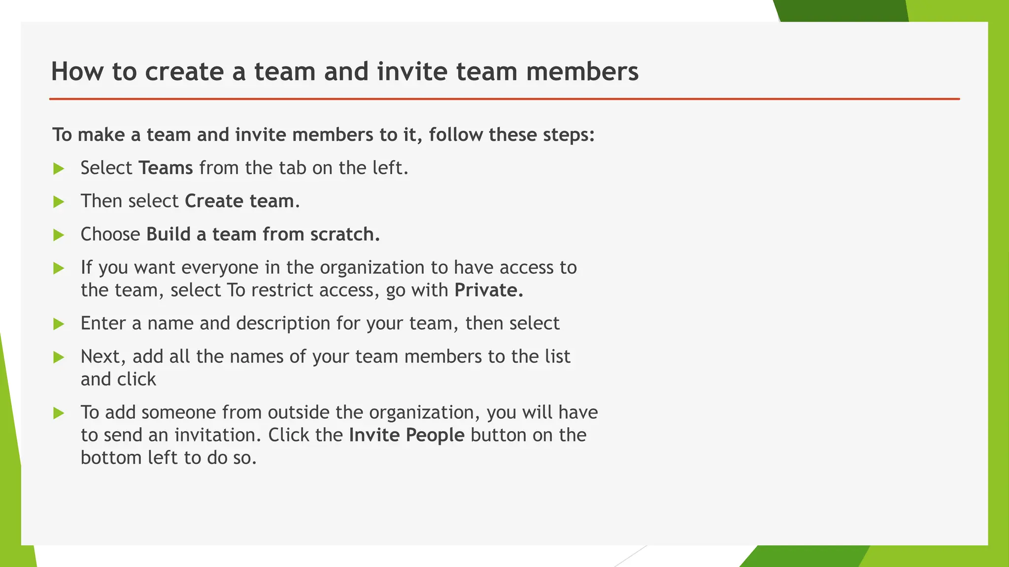 How to create a team and invite team members
To make a team and invite members to it, follow these steps:
 Select Teams from the tab on the left.
 Then select Create team.
 Choose Build a team from scratch.
 If you want everyone in the organization to have access to
the team, select To restrict access, go with Private.
 Enter a name and description for your team, then select
 Next, add all the names of your team members to the list
and click
 To add someone from outside the organization, you will have
to send an invitation. Click the Invite People button on the
bottom left to do so.
 