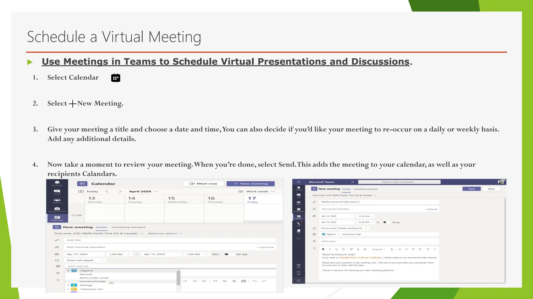 Schedule a Virtual Meeting
1. Select Calendar
2. Select New Meeting.
3. Give your meeting a title and choose a date and time,You can also decide if you’d like your meeting to re-occur on a daily or weekly basis.
Add any additional details.
4. Now take a moment to review your meeting.When you’re done, select Send.This adds the meeting to your calendar, as well as your
recipients Calandars.
 Use Meetings in Teams to Schedule Virtual Presentations and Discussions.
 
