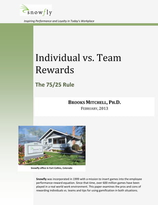 Inspiring Performance and Loyalty in Today’s Workplace
Individual vs. Team
Rewards
The 75/25 Rule
BROOKS MITCHELL, PH.D.
FEBRUARY, 2013
Snowfly was incorporated in 1999 with a mission to insert games into the employee
performance-reward equation. Since that time, over 600 million games have been
played in a real world work environment. This paper examines the pros and cons of
rewarding individuals vs. teams and tips for using gamification in both situations.
Snowfly office in Fort Collins, Colorado
 