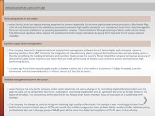 The Leading Brand in the sector:
• Asian Paints carries out regular training programs for painters especially for its more sophisticated emulsion products like Royale Play.
A list of such trained painters is available to customers to ensure high quality standards are maintained. Asian Paints has leveraged its
focus on consumer preference by providing consultation services ‘ Home Solutions’ through opening of stores such as Color Ideas,
Kids World and signature stores expose the customers to entire range of products by giving them look and feel of various options
available.
Superior supply chain management:
• The company invested in implementation of supply chain management software from i2 technologies and enterprise resource
planning solutions from SAP. This led to the integration of manufacturing plants, regional distribution centers and processing centers,
thereby simplifying the tracking of demand and inventory levels across the country. These helped the company to improve accuracy of
demand forecasts (lower inventory and lower WC) and track performance of dealers, take corrective actions and incentivize high
performing dealers.
• 10 years ago Asian Paints would supply stocks to dealers in select tier 1 cities within a day (versus 4-5 days for peers), now the
turnaround time has been reduced to 3-4 hours (versus 1-2 days for its peers).
The Best management team in the sector:
• Asian Paints is the only paints company in the sector which has not seen a change in its controlling shareholder(promoter) over the
past 70 years. All its competitors have seen: a) change in controlling shareholder and; b) significant presence of foreign entity on the
board of directors. This consistency at the Board level has helped Asian Paints maintain focus on execution of a stable long term
strategy.
• The company has always focused on hiring and retaining high quality professionals. For example it was recruiting graduates from
India’s elite business schools even in 1970s. As a result, the middle management team at Asian Paints usually includes relatively young
professionals who are in the age group of 40-45 years at the same time have had experience of 15-20 years in the industry.
 