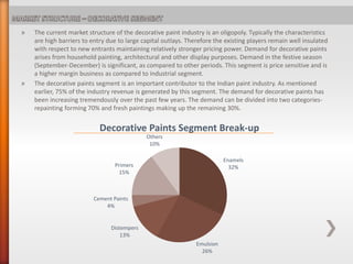 » The current market structure of the decorative paint industry is an oligopoly. Typically the characteristics
are high barriers to entry due to large capital outlays. Therefore the existing players remain well insulated
with respect to new entrants maintaining relatively stronger pricing power. Demand for decorative paints
arises from household painting, architectural and other display purposes. Demand in the festive season
(September-December) is significant, as compared to other periods. This segment is price sensitive and is
a higher margin business as compared to industrial segment.
» The decorative paints segment is an important contributor to the Indian paint industry. As mentioned
earlier, 75% of the industry revenue is generated by this segment. The demand for decorative paints has
been increasing tremendously over the past few years. The demand can be divided into two categories-
repainting forming 70% and fresh paintings making up the remaining 30%.
Enamels
32%
Emulsion
26%
Distempers
13%
Cement Paints
4%
Primers
15%
Others
10%
Decorative Paints Segment Break-up
 