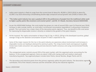 » Indian paint industry is likely to surge from the current level of about Rs. 40,600 cr (2013-2014) to about Rs.
62,000 cr by 2016 witnessing a breathtaking double-digit compound annual growth rate (CAGR) of about 20%.
» “The Indian paint industry has seen a gradual shift in the preferences of people from the traditional white wash
to higher quality paints like emulsions and enamel paints”, said Mr. D S Rawat, Secretary General ASSOCHAM.
» As per the ASSOCHAM findings, the rural market has grown at a rate of around 20% a year (in financial year 2014).
Increase in sales outside metros, as rural India's incremental consumption expenditure is witnessing a handsome
growth. The rural sector has a major share of the decorative paints segment. Thus, any benefit to the rural sector
for improving the dispensable income is directly co-related to the growth of the paint industry.
» At the moment Per capita consumption of about 4 kg (2.3 kg in 2012), (20 kg in the developed countries, global
average 15 kg) so the absolute consumption of paint in India is expected to rise.
» Some of the major reasons for the rise in the paint industry are awareness about environment and increases in
disposable income are leading to demand for premium paints. The rising income levels and exposure to global
trends have made consumers very aspiring and also become health conscious and using environmental friendly
products.
» The unorganized sector controls around 35% of the paint market, with the organized sector accounting for the
balance. In the unorganized segment, there are about 2,500 units having small and medium sized paint
manufacturing plants. Top organized players include Asian Paints, Kansai Nerolac, Berger Paints and ICI.
» The decorative and industrial paints form the primary segments within the paint industry. The decorative segment
contributes 75% of the industry revenues and the remainder 25% by the industrial segment.
Source: ASSOCHAM
 