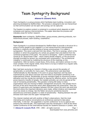 Team Syntegrity Background
by
Allenna D. Leonard, Ph.D.

Team Syntegrity is a group process which facilitates team building, innovation and
planning developed by Stafford Beer. The process is designed to be non-hierarchical
so that communication can be open and synergy can be captured.
The freedom to explore content is contained in a protocol which depends on tight
schedules and rigorous interconnections. This paper describes the process and
indicates areas for further research.
Keywords: team syntegrity, Stafford Beer, group process, planning protocols, nonhierarchical process, team building, icosahedron.
Background
Team Syntegrity is a protocol developed by Stafford Beer to provide a structure for a
group of thirty people to join together in a non-hierarchical but interconnected
exercise in creativity and the building of group consciousness. It is called a
syntegration. This word is derived from two others. The first is synergy, which is the
condition in which the properties of a whole are greater than and distinct from the
combined properties of the parts. The second is tensegrity - itself a combined word
coined by W. Buckminster Fuller - which means tensile integrity, or the structural
strength provided by tension (as contrasted with compression). The architectural
metaphor is continued by modeling the structure of the meetings on the
icosahedron. With its twenty (icosa) faces, thirty struts, and twelve vertices it is the
most complex of the regular solids. Since there is no top or bottom to a regular solid,
it is not a hierarchical structure.
Beer had been pursuing an interest in finding a way around the paradox of
peripherality vs centrality for many years. This phenomenon was described
mathematically by Alex Bavelas in his work on group dispersion and has been
experienced by just about everyone who has tried to accomplish something in an
organizational context. Peripherality of group members leads to miscommunication,
alienation and low morale but centrality is required for effective action. As the group
grows beyond a handful of people, the needed centrality can only be gained at the
cost of increasing peripherality. This paradox is being felt today in many
organizations who are moving to flatter management structures. Few people mourn
the loss of the strict hierarchies which often degenerated into autocracies. They put
layers of supervisors and managers between the floor where the work was done and
the level where the important decisions were made, stifled initiative and responded
much too slowly to change. But the flatter structures sometimes become
discontinuous and leave people in a state of peripherality - floating between the selfdirected work team and the upper management.
This interest meshed well with another of Beer's observations: that the most
interesting and creative conversations at conferences seemed to take place
informally, 'in the bar'. He suggested a 'counter conference' to try to capture and
enhance the informal talk. This experiment was first introduced in 1979 at the Silver
Jubilee Conference of the International Society for Systems Sciences in London, and

© Allenna D. Leonard, Ph.D. 1998 – 2002 ~ all rights reserved.

Page 1

Downloaded from www.phrontis.com

 