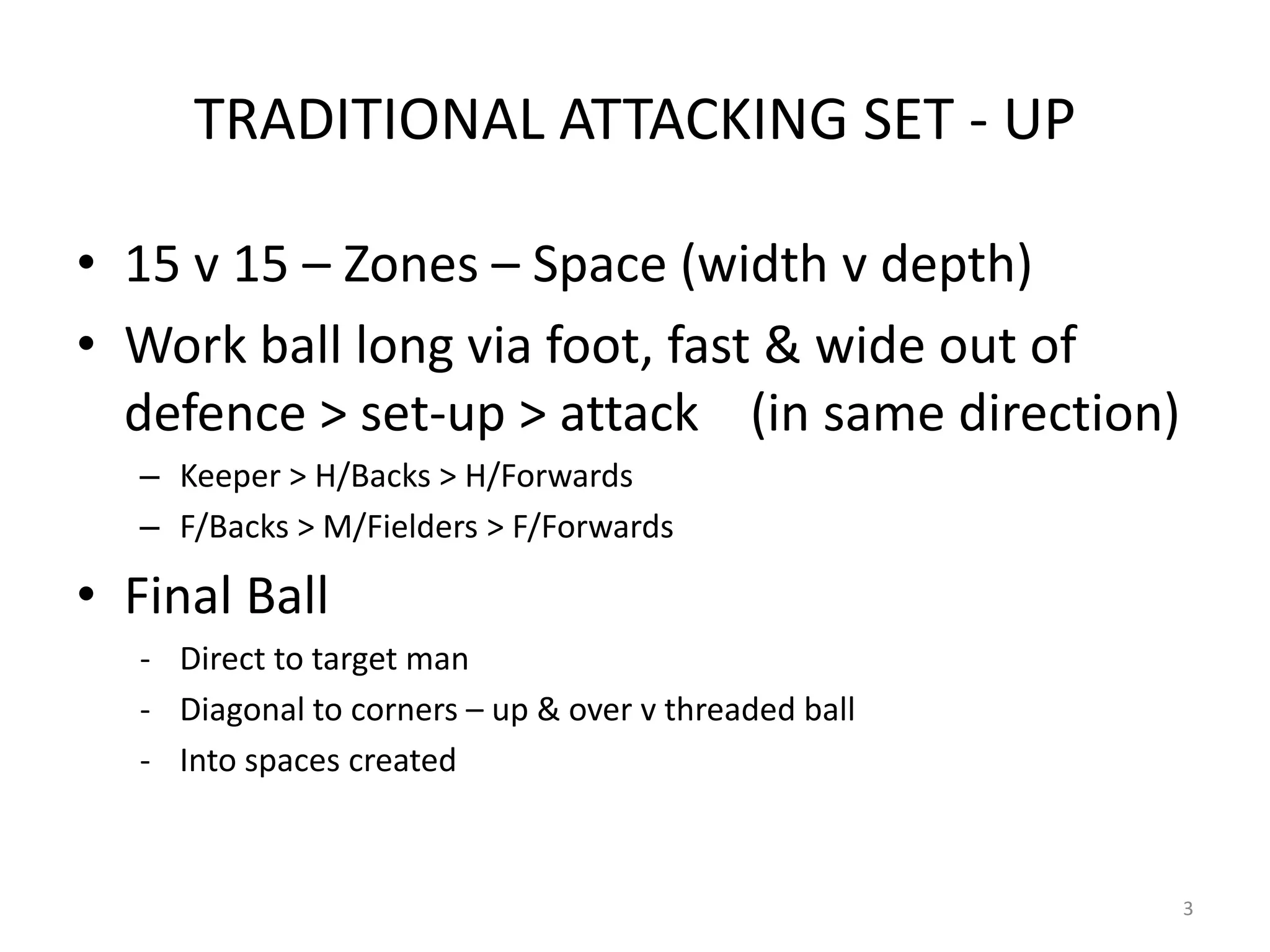 TRADITIONAL ATTACKING SET - UP
• 15 v 15 – Zones – Space (width v depth)
• Work ball long via foot, fast & wide out of
defence > set-up > attack (in same direction)
– Keeper > H/Backs > H/Forwards
– F/Backs > M/Fielders > F/Forwards
• Final Ball
- Direct to target man
- Diagonal to corners – up & over v threaded ball
- Into spaces created
3
 