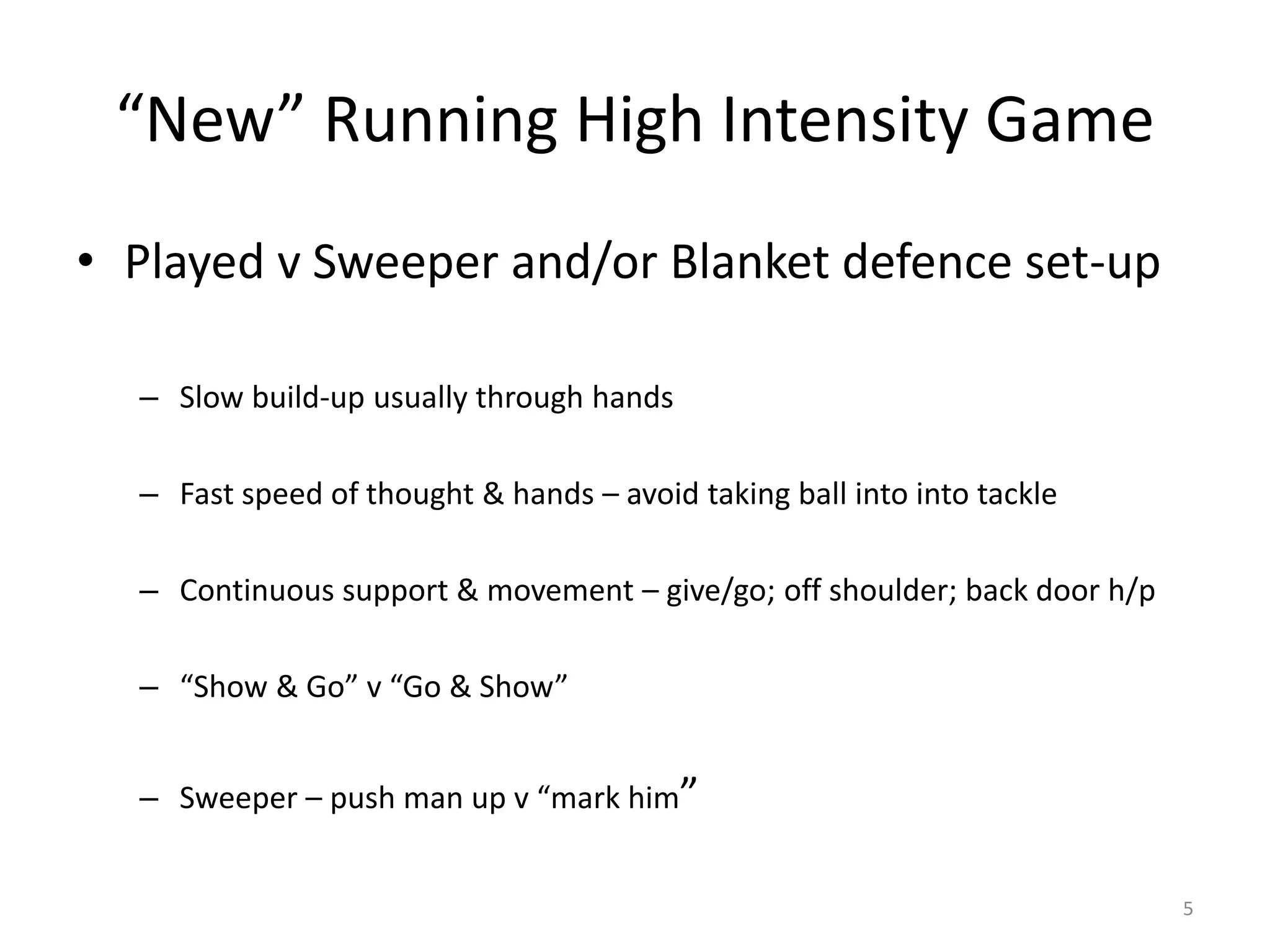 “New” Running High Intensity Game
• Played v Sweeper and/or Blanket defence set-up
– Slow build-up usually through hands
– Fast speed of thought & hands – avoid taking ball into into tackle
– Continuous support & movement – give/go; off shoulder; back door h/p
– “Show & Go” v “Go & Show”
– Sweeper – push man up v “mark him”
5
 