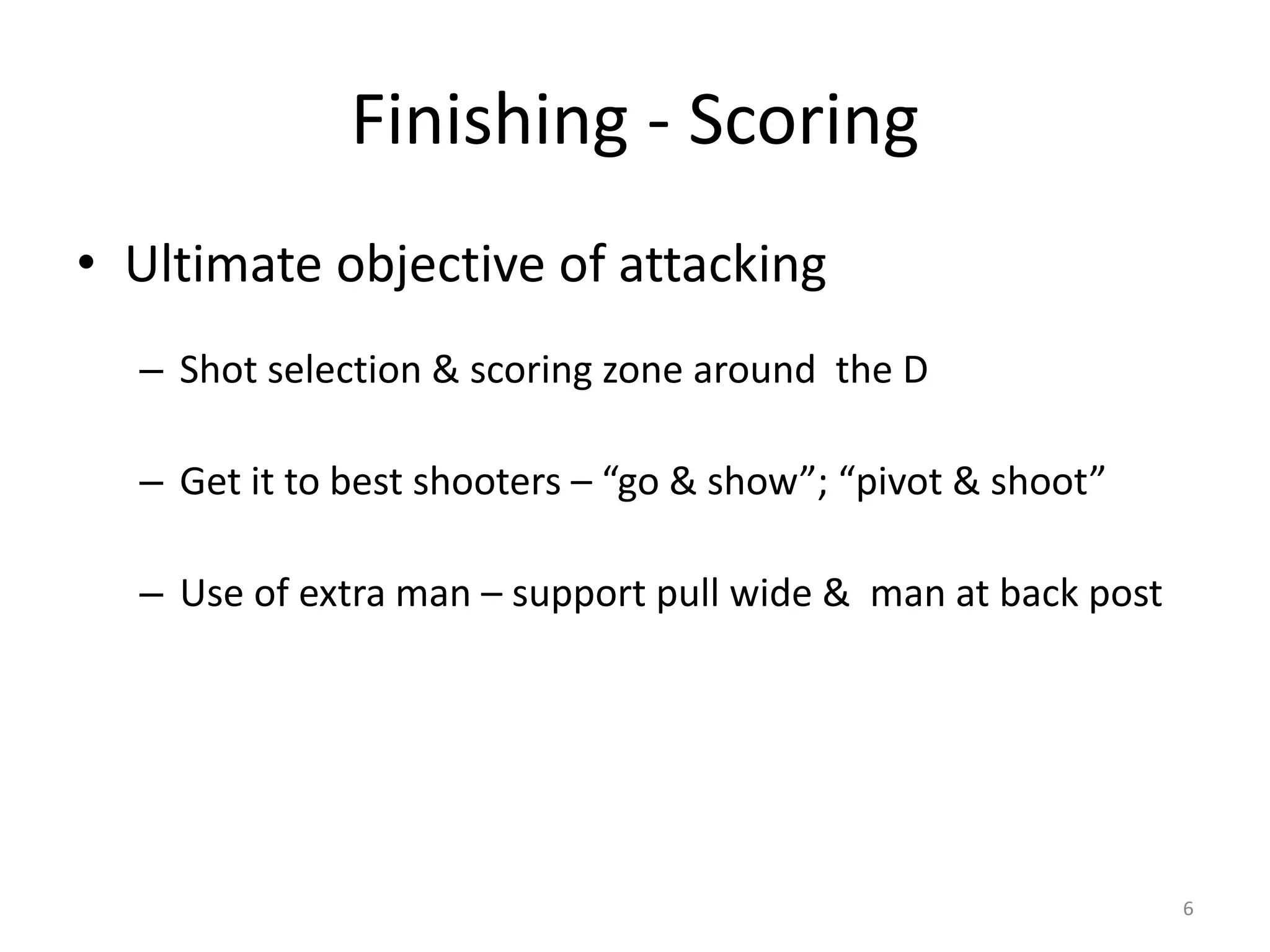 Finishing - Scoring
• Ultimate objective of attacking
– Shot selection & scoring zone around the D
– Get it to best shooters – “go & show”; “pivot & shoot”
– Use of extra man – support pull wide & man at back post
6
 