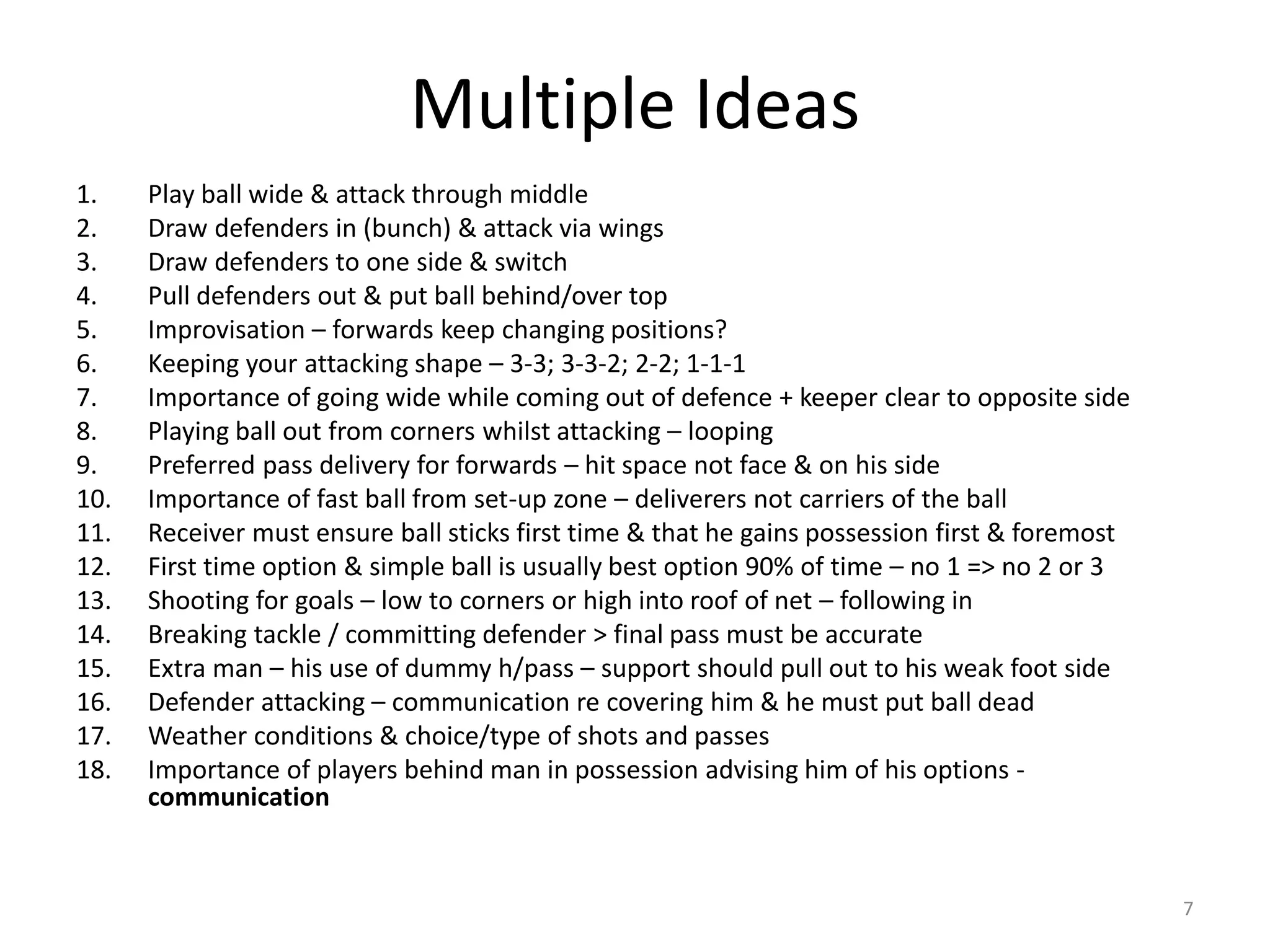 Multiple Ideas
1. Play ball wide & attack through middle
2. Draw defenders in (bunch) & attack via wings
3. Draw defenders to one side & switch
4. Pull defenders out & put ball behind/over top
5. Improvisation – forwards keep changing positions?
6. Keeping your attacking shape – 3-3; 3-3-2; 2-2; 1-1-1
7. Importance of going wide while coming out of defence + keeper clear to opposite side
8. Playing ball out from corners whilst attacking – looping
9. Preferred pass delivery for forwards – hit space not face & on his side
10. Importance of fast ball from set-up zone – deliverers not carriers of the ball
11. Receiver must ensure ball sticks first time & that he gains possession first & foremost
12. First time option & simple ball is usually best option 90% of time – no 1 => no 2 or 3
13. Shooting for goals – low to corners or high into roof of net – following in
14. Breaking tackle / committing defender > final pass must be accurate
15. Extra man – his use of dummy h/pass – support should pull out to his weak foot side
16. Defender attacking – communication re covering him & he must put ball dead
17. Weather conditions & choice/type of shots and passes
18. Importance of players behind man in possession advising him of his options -
communication
7
 