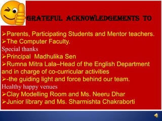 Grateful Acknowledgements to

Parents, Participating Students and Mentor teachers.
The Computer Faculty.
Special thanks
Principal Madhulika Sen
Rumna Mitra Lala–Head of the English Department
and in charge of co-curricular activities
-the guiding light and force behind our team.
Healthy happy venues
Clay Modelling Room and Ms. Neeru Dhar
Junior library and Ms. Sharmishta Chakraborti
 
