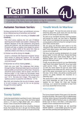 Team TalkSEPTEMBER 2017
A newsletter of the Marlow area team ministry serving the communities
of Great Marlow, Marlow Bottom, Little Marlow, and Bisham.
Youth Work in Marlow
Where to begin? The last time we wrote we were
dreaming about the youth work and now the final
pieces we are trying are about to begin.
As well as our wonderful Sunday morning leaders
and groups for youth, we now have a ‘Breakfast
Club’ which runs between the services to offer the
young people a chance to have fun and get to know
each other and the team.
We are going into Borlase each week to run the
‘Doughnut Club’ where the students can come and
learn more about Jesus, play some games and of
course eat a doughnut!
We have had the exciting development of a small
group called ‘C.A.K.E with God’, (Come And Keep
Exploring with God) which Kirsty Blake runs in
Marlow Bottom and a good number have been
going to that each week.
Finally, we are about to launch our new Wednesday
night Youth Club called ‘Game On’ & our town wide
youth service ‘Unity’. The youth council came
up with the name Game On and we were really
encouraged as the initials are GO, which is a major
part of the great commission and is the hope for
this club. As for ‘Unity’, this will be a monthly youth
service run jointly between the churches on a
Saturday night.
We would love to offer more support to the school
and could especially do with a few more male
leaders for our ‘Game On’ Club and Sunday
mornings, so it would be wonderful to hear from
you if you would like to know more.
Helen Godwin
Autumn Sermon Series
Sundays across the 4U Team, up until Advent, promise
to be a Biblical journey of adventure and wonder!
In September we will be marvelling at Creation and
Creativity ...
This short series explores the rich vein of Biblical
teaching around Creator and creation, drawing on the
Wisdom literature of the Old Testament. King David
and his son Solomon, Job, the Psalms and the book of
Proverbs will help us explore more deeply the person
of God as creator whilst at the same time help us
celebrate creation and draw us in to play our part.
In October we will be diving into Jonah...
Jonah is a fantastic Old Testament character whose
story leaves us asking the question, “Do we really
love people like God does?” Now that is a challenge
not to be missed!
In November we will be meeting James ...
Hold onto your hats! The challenges that James,
through his New Testament letter lays on us should at
least unsettle us if not knock us off our feet. “Everyone
should be quick to listen, slow to speak, and slow to
become angry.” (1.19) “Listen you rich people, weep
and wail because of the misery that is coming upon
you.” (5.1). But also don’t forget, “The prayer of a
righteous person is powerful and effective.” (5.16)
May God, who breathes life into all of creation, speak
to us and increase our love for him as we journey
through this series together.
Graham Watts
Teeny Saints
“Just a few weeks before I went back to work, I discovered
the nicest place to have a cup of tea and home baked
scone [...] It wasn’t a High Street cafe, nor a friend’s
house. It was a local Church toddler group”.
This isn’t a quote about one of our churches (however
lovely that would be!) but it did get me thinking about
what we would like church to be for our local community.
The Surrey-based mother of two goes on to describe
the group as being: “like a warm hug on a Wednesday
morning, where a group of somewhat unlikely people
come together without having to pay an extortionate
termly cost, to have a hot drink, a chin-wag and a
couple of hours entertainment for the kids”.
This September at All Saints we are launching
TEENY SAINTS - a new toddler group for 0-3 year-
olds and their parents/carers/grandparents. The
 
