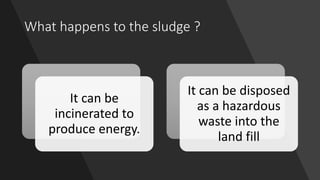 What happens to the sludge ?
It can be
incinerated to
produce energy.
It can be disposed
as a hazardous
waste into the
lan...