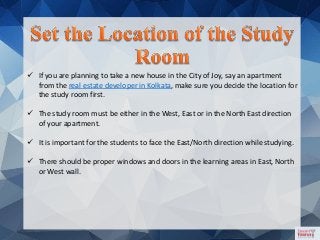  If you are planning to take a new house in the City of Joy, say an apartment
from the real estate developer in Kolkata, make sure you decide the location for
the study room first.
 The study room must be either in the West, East or in the North East direction
of your apartment.
 It is important for the students to face the East/North direction while studying.
 There should be proper windows and doors in the learning areas in East, North
or West wall.
 