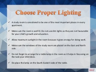  A study room is considered to be one of the most important places in every
apartment.
 Make sure the room is well lit. Do not use dim lights as they are not favourable
for your child’s growth and education.
 Allow maximum sunlight in the room because it gives energy for doing work.
 Make sure the windows of the study room are placed on the East and North
side.
 Do not forget to arrange for a table lamp in the room as it helps in focussing on
the task your child does.
 Do place the lamp on the South-Eastern side of the table.
 