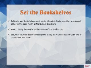  Cabinets and Bookshelves must be right located. Make sure they are placed
either in the East, North or North-East directions.
 Avoid placing them right at the centre of the study room.
 See, that your kid doesn’t mess up the study room unnecessarily with lots of
accessories and books.
 